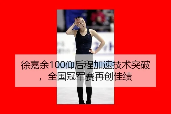 徐嘉余100仰后程加速技术突破，全国冠军赛再创佳绩