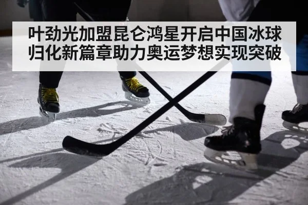叶劲光加盟昆仑鸿星开启中国冰球归化新篇章助力奥运梦想实现突破