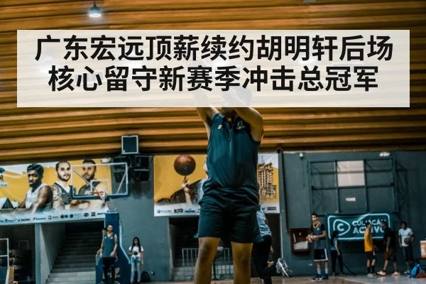 广东宏远顶薪续约胡明轩后场核心留守新赛季冲击总冠军